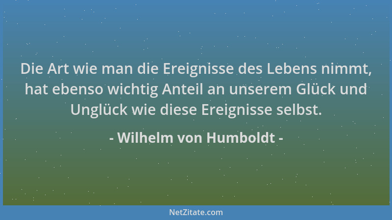 Wilhelm von Humboldt - Die Art wie man die Ereignisse des Lebens nimmt, hat ebenso wichtig Anteil an unserem Glück und Ungl...