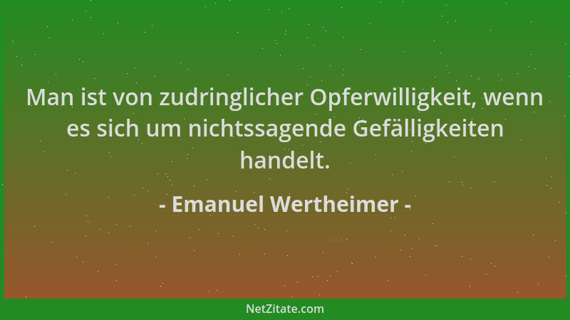 Emanuel Wertheimer - Man ist von zudringlicher Opferwilligkeit, wenn es sich um nichtssagende Gefälligkeiten handelt....