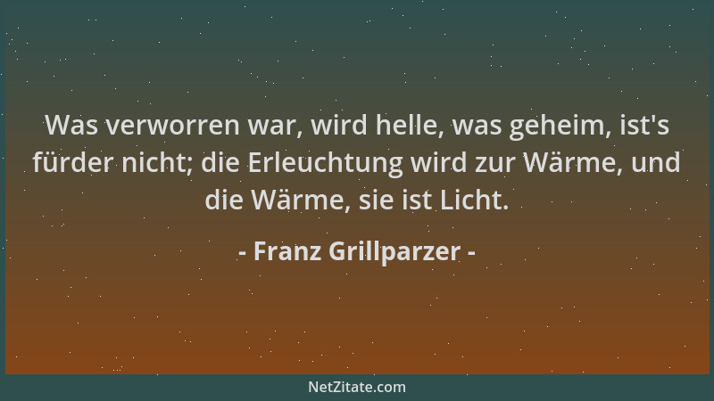 Franz Grillparzer - Was verworren war, wird helle, was geheim, ist 's fürder nicht; die Erleuchtung wird zur Wärme, und die...