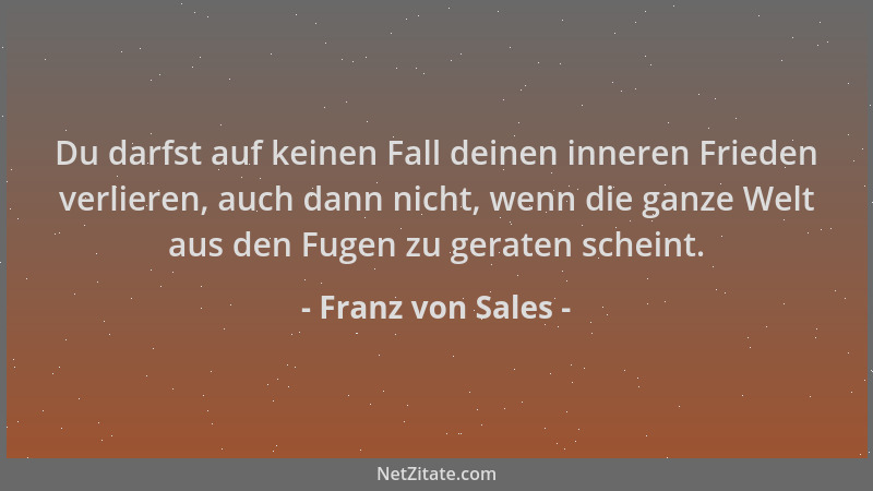 Franz von Sales - Du darfst auf keinen Fall deinen inneren Frieden verlieren, auch dann nicht, wenn die ganze Welt aus den...