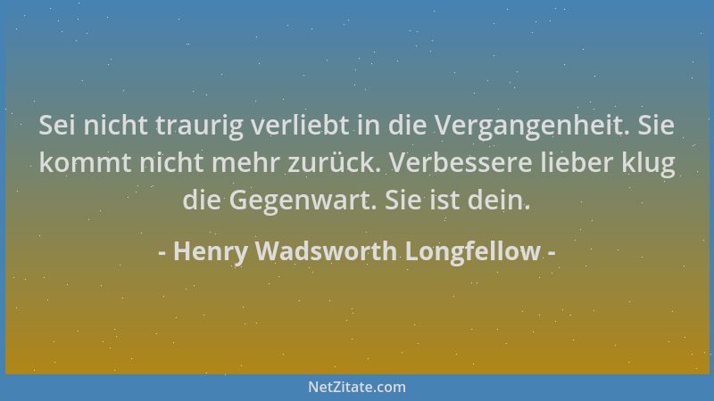Henry Wadsworth Longfellow - Sei nicht traurig verliebt in die Vergangenheit. Sie kommt nicht mehr zurück. Verbessere liebe...
