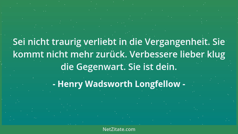 Henry Wadsworth Longfellow - Sei nicht traurig verliebt in die Vergangenheit. Sie kommt nicht mehr zurück. Verbessere liebe...