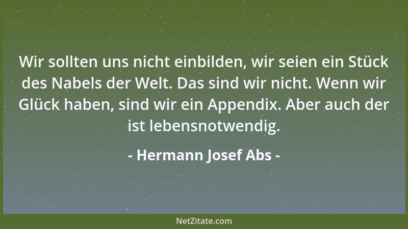 Hermann Josef Abs - Wir sollten uns nicht einbilden, wir seien ein Stück des Nabels der Welt. Das sind wir nicht. Wenn wir...