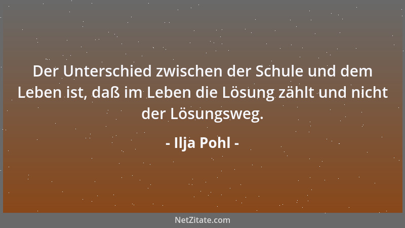 Ilja Pohl - Der Unterschied zwischen der Schule und dem Leben ist, daß im Leben die Lösung zählt und nicht der Lösungsweg....
