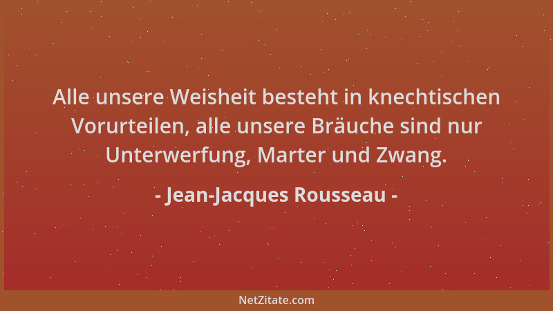 Jean-Jacques Rousseau - Alle unsere Weisheit besteht in knechtischen Vorurteilen, alle unsere Bräuche sind nur Unterwerfung...