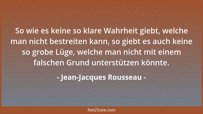 Jean-Jacques Rousseau - So wie es keine so klare Wahrheit giebt, welche man nicht bestreiten kann, so giebt es auch keine s...
