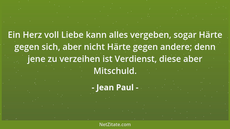 Jean Paul - Ein Herz voll Liebe kann alles vergeben, sogar Härte gegen sich, aber nicht Härte gegen andere; denn jene zu ve...
