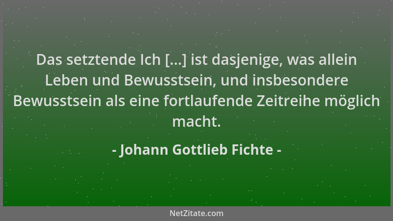 Johann Gottlieb Fichte - Das setztende Ich [...] ist dasjenige, was allein Leben und Bewusstsein, und insbesondere Bewussts...