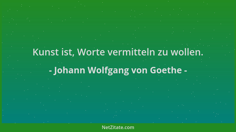 Johann Wolfgang von Goethe - Kunst ist, Worte vermitteln zu wollen....