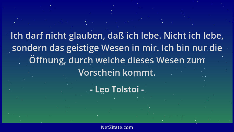 Leo Tolstoi - Ich darf nicht glauben, daß ich lebe. Nicht ich lebe, sondern das geistige Wesen in mir. Ich bin nur die Öffn...