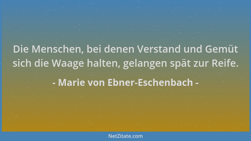 Marie von Ebner-Eschenbach - Die Menschen, bei denen Verstand und Gemüt sich die Waage halten, gelangen spät zur Reife....