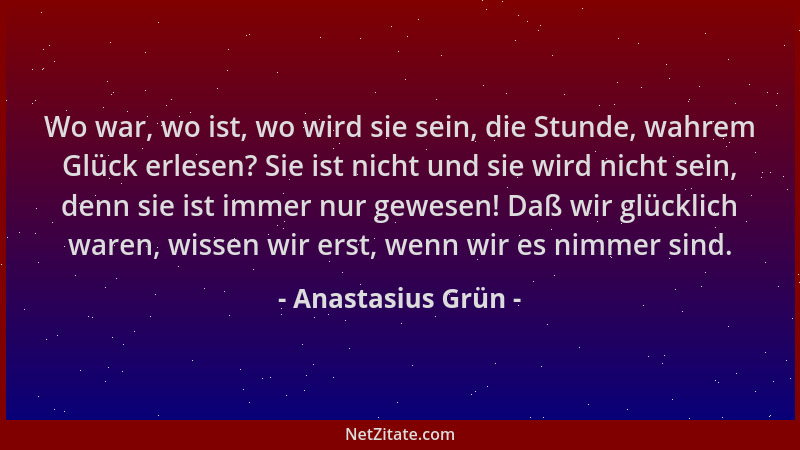 Anastasius Grün - Wo war, wo ist, wo wird sie sein, die Stunde, wahrem Glück erlesen? Sie ist nicht und sie wird nicht sein...