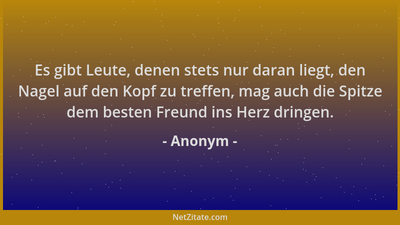 Anonym - Es gibt Leute, denen stets nur daran liegt, den Nagel auf den Kopf zu treffen, mag auch die Spitze dem besten Freu...