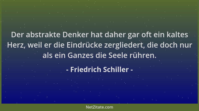 Friedrich Schiller - Der abstrakte Denker hat daher gar oft ein kaltes Herz, weil er die Eindrücke zergliedert, die doch nu...
