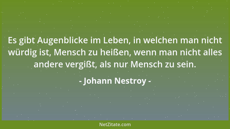 Johann Nestroy - Es gibt Augenblicke im Leben, in welchen man nicht würdig ist, Mensch zu heißen, wenn man nicht alles ande...