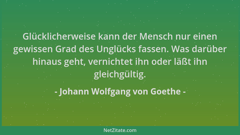 Johann Wolfgang von Goethe - Glücklicherweise kann der Mensch nur einen gewissen Grad des Unglücks fassen. Was darüber hina...