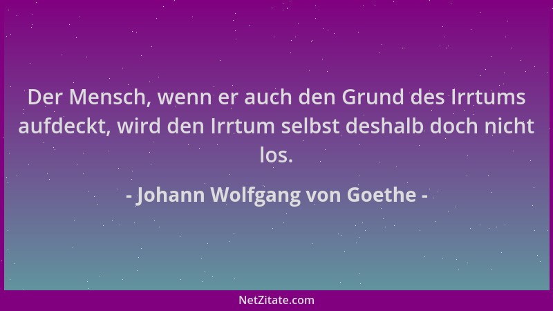Johann Wolfgang von Goethe - Der Mensch, wenn er auch den Grund des Irrtums aufdeckt, wird den Irrtum selbst deshalb doch n...