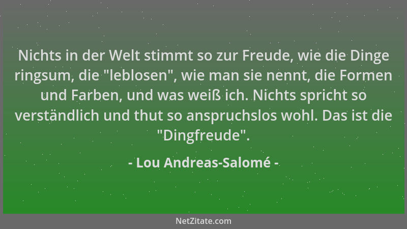 Lou Andreas-Salomé - Nichts in der Welt stimmt so zur Freude, wie die Dinge ringsum, die  "leblosen ", wie man sie nennt, die...