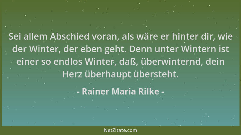 Rainer Maria Rilke - Sei allem Abschied voran, als wäre er hinter dir, wie der Winter, der eben geht. Denn unter Wintern is...