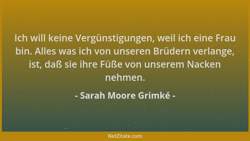 Sarah Moore Grimké - Ich will keine Vergünstigungen, weil ich eine Frau bin. Alles was ich von unseren Brüdern verlange, is...
