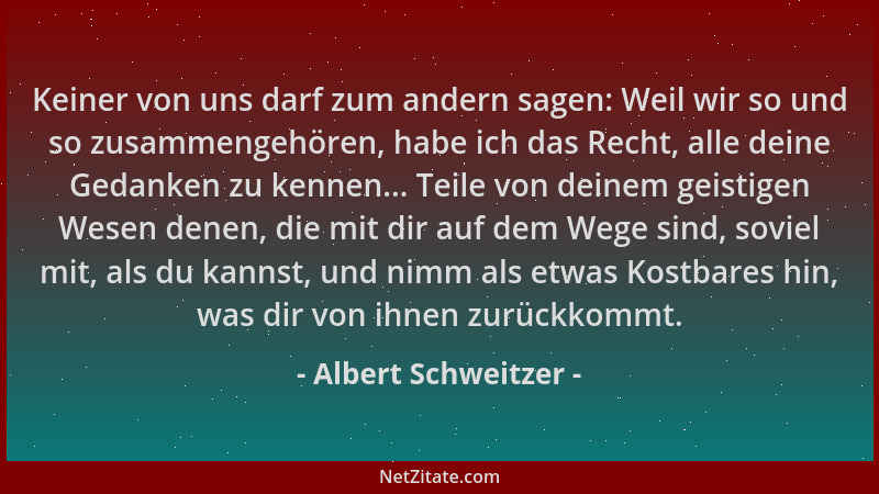 Albert Schweitzer - Keiner von uns darf zum andern sagen: Weil wir so und so zusammengehören, habe ich das Recht, alle dein...