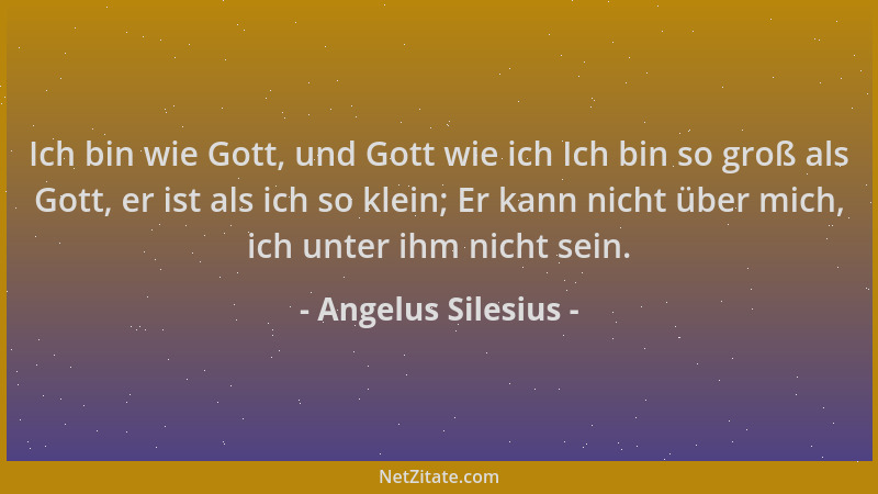 Angelus Silesius - Ich bin wie Gott, und Gott wie ich Ich bin so groß als Gott, er ist als ich so klein; Er kann nicht über...