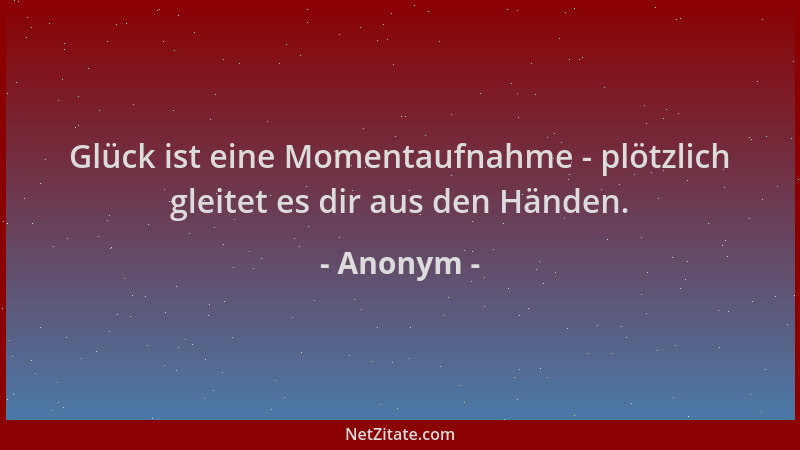 Anonym - Glück ist eine Momentaufnahme - plötzlich gleitet es dir aus den Händen....