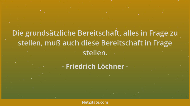 Friedrich Löchner - Die grundsätzliche Bereitschaft, alles in Frage zu stellen, muß auch diese Bereitschaft in Frage stelle...