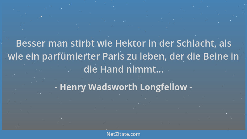 Henry Wadsworth Longfellow - Besser man stirbt wie Hektor in der Schlacht, als wie ein parfümierter Paris zu leben, der die...