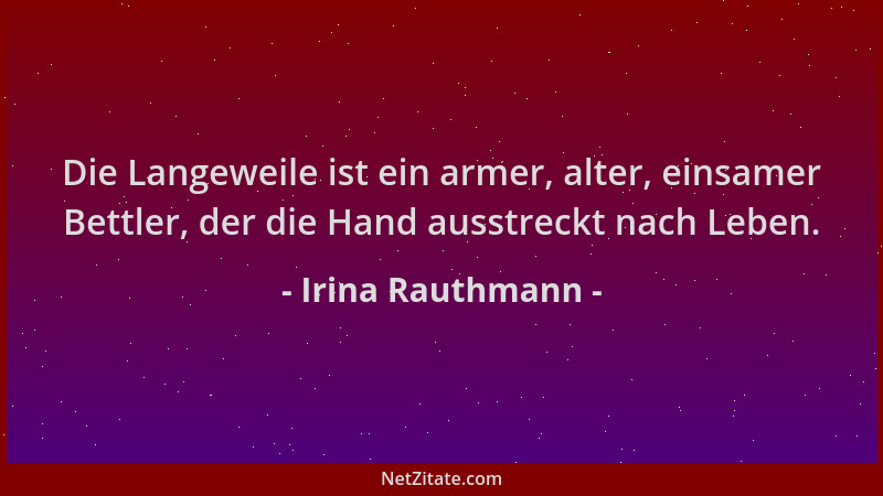 Irina Rauthmann - Die Langeweile ist ein armer, alter, einsamer Bettler, der die Hand ausstreckt nach Leben....