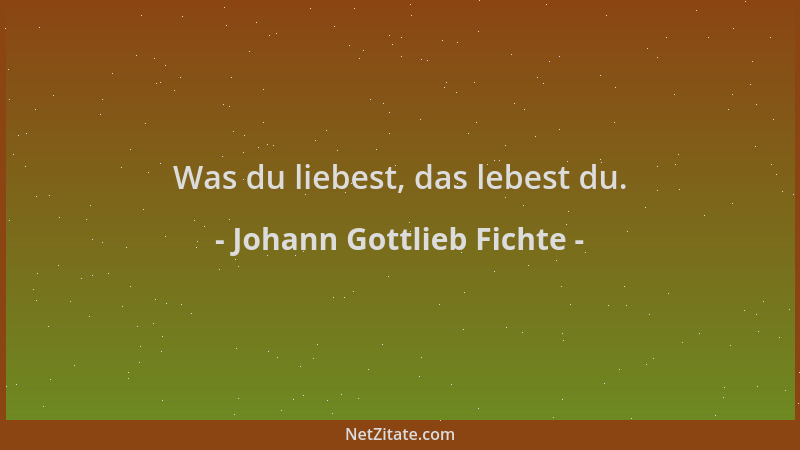 Johann Gottlieb Fichte - Was du liebest, das lebest du....
