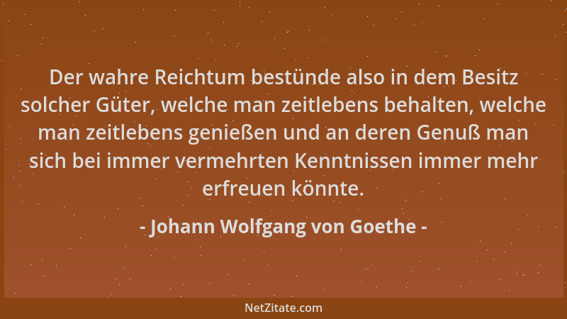 Johann Wolfgang von Goethe - Der wahre Reichtum bestünde also in dem Besitz solcher Güter, welche man zeitlebens behalten,...