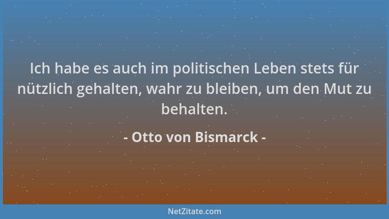 Otto von Bismarck - Ich habe es auch im politischen Leben stets für nützlich gehalten, wahr zu bleiben, um den Mut zu behal...
