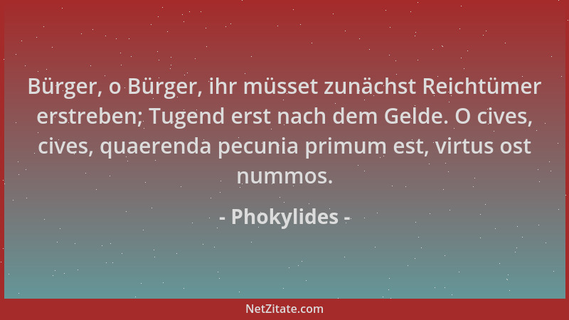 Phokylides - Bürger, o Bürger, ihr müsset zunächst Reichtümer erstreben; Tugend erst nach dem Gelde. O cives, cives, quaere...