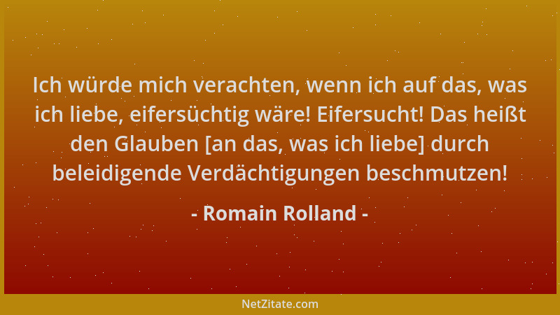 Romain Rolland - Ich würde mich verachten, wenn ich auf das, was ich liebe, eifersüchtig wäre! Eifersucht! Das heißt den Gl...