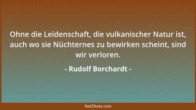 Rudolf Borchardt - Ohne die Leidenschaft, die vulkanischer Natur ist, auch wo sie Nüchternes zu bewirken scheint, sind wir...