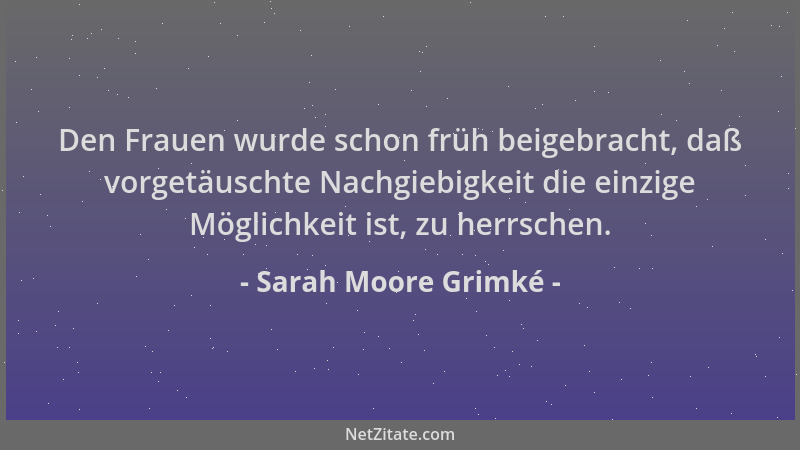 Sarah Moore Grimké - Den Frauen wurde schon früh beigebracht, daß vorgetäuschte Nachgiebigkeit die einzige Möglichkeit ist,...
