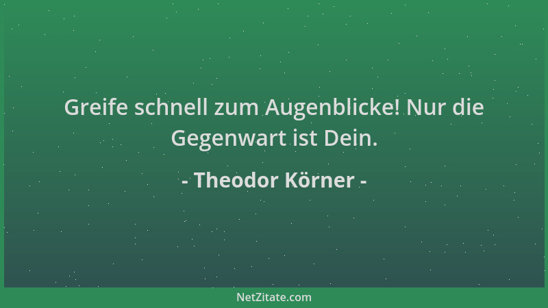 Theodor Körner - Greife schnell zum Augenblicke! Nur die Gegenwart ist Dein....