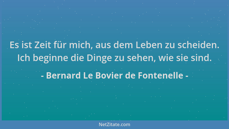 Bernard Le Bovier de Fontenelle - Es ist Zeit für mich, aus dem Leben zu scheiden. Ich beginne die Dinge zu sehen, wie sie...