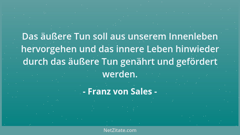 Franz von Sales - Das äußere Tun soll aus unserem Innenleben hervorgehen und das innere Leben hinwieder durch das äußere Tu...