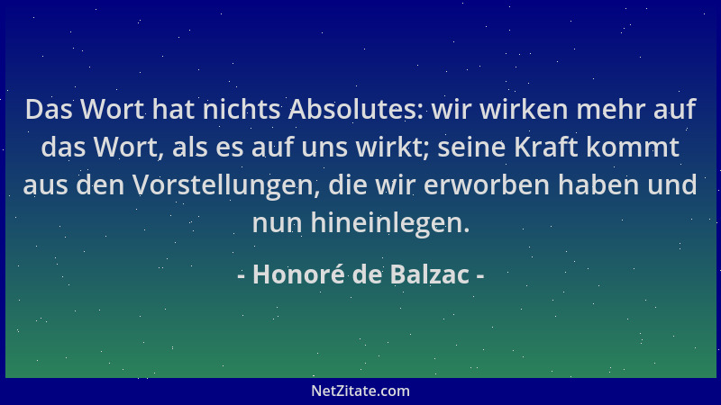 Honoré de Balzac - Das Wort hat nichts Absolutes: wir wirken mehr auf das Wort, als es auf uns wirkt; seine Kraft kommt aus...