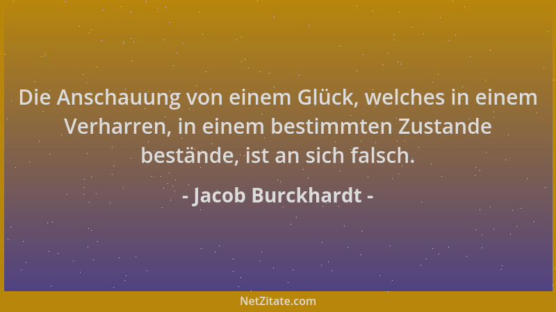 Jacob Burckhardt - Die Anschauung von einem Glück, welches in einem Verharren, in einem bestimmten Zustande bestände, ist a...