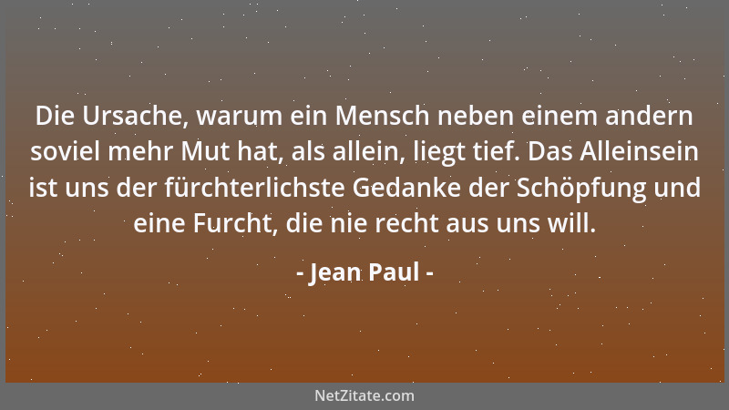 Jean Paul - Die Ursache, warum ein Mensch neben einem andern soviel mehr Mut hat, als allein, liegt tief. Das Alleinsein is...