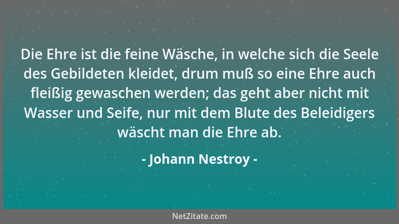 Johann Nestroy - Die Ehre ist die feine Wäsche, in welche sich die Seele des Gebildeten kleidet, drum muß so eine Ehre auch...