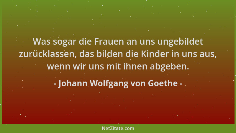 Johann Wolfgang von Goethe - Was sogar die Frauen an uns ungebildet zurücklassen, das bilden die Kinder in uns aus, wenn wi...