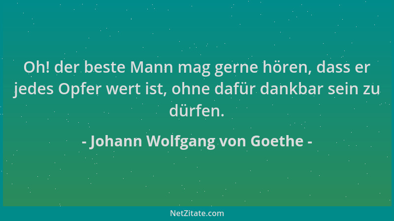 Johann Wolfgang von Goethe - Oh! der beste Mann mag gerne hören, dass er jedes Opfer wert ist, ohne dafür dankbar sein zu d...