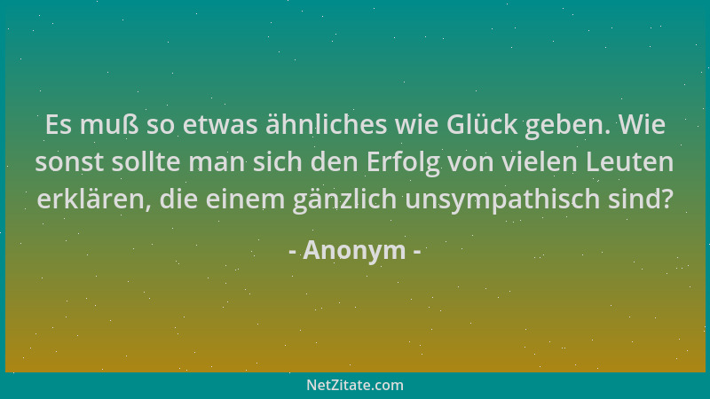 Anonym - Es muß so etwas ähnliches wie Glück geben. Wie sonst sollte man sich den Erfolg von vielen Leuten erklären, die ei...