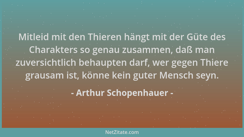 Arthur Schopenhauer - Mitleid mit den Thieren hängt mit der Güte des Charakters so genau zusammen, daß man zuversichtlich b...