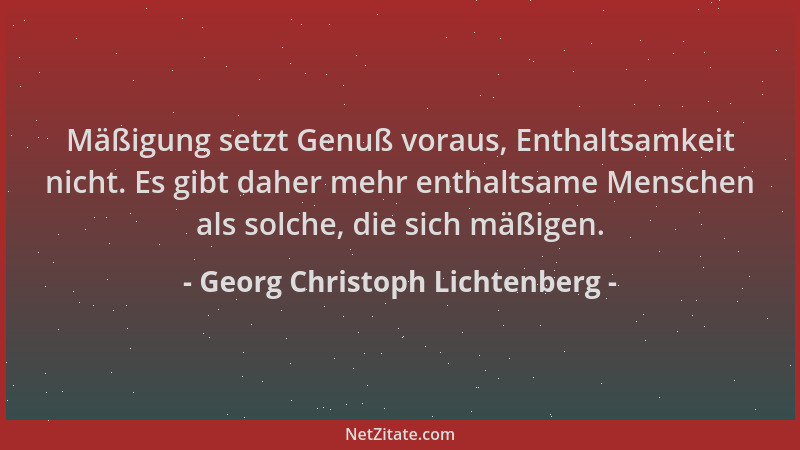 Georg Christoph Lichtenberg - Mäßigung setzt Genuß voraus, Enthaltsamkeit nicht. Es gibt daher mehr enthaltsame Menschen al...