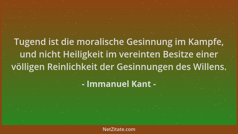 Immanuel Kant - Tugend ist die moralische Gesinnung im Kampfe, und nicht Heiligkeit im vereinten Besitze einer völligen Rei...